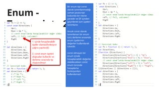 Enum -
Typescript - 2
Bir enum tipi const
olarak tanımlanmadığı
zaman Javascript
kodunda bir nesne
yaratılır ve IIF içinden
geçirilerek tüm üyeleri
tanımlanır.
Ancak const olarak
tanımlanan bir enum
türü derleme sırasında
enum üyelerinin
değerleri kullanılarak
tüketilir.
const olmayan bir
enum içinde
hesaplanabilir değerler
olabilecekken const
enum türünde
hesaplama
fonksiyonları
kullanılamaz!
 
