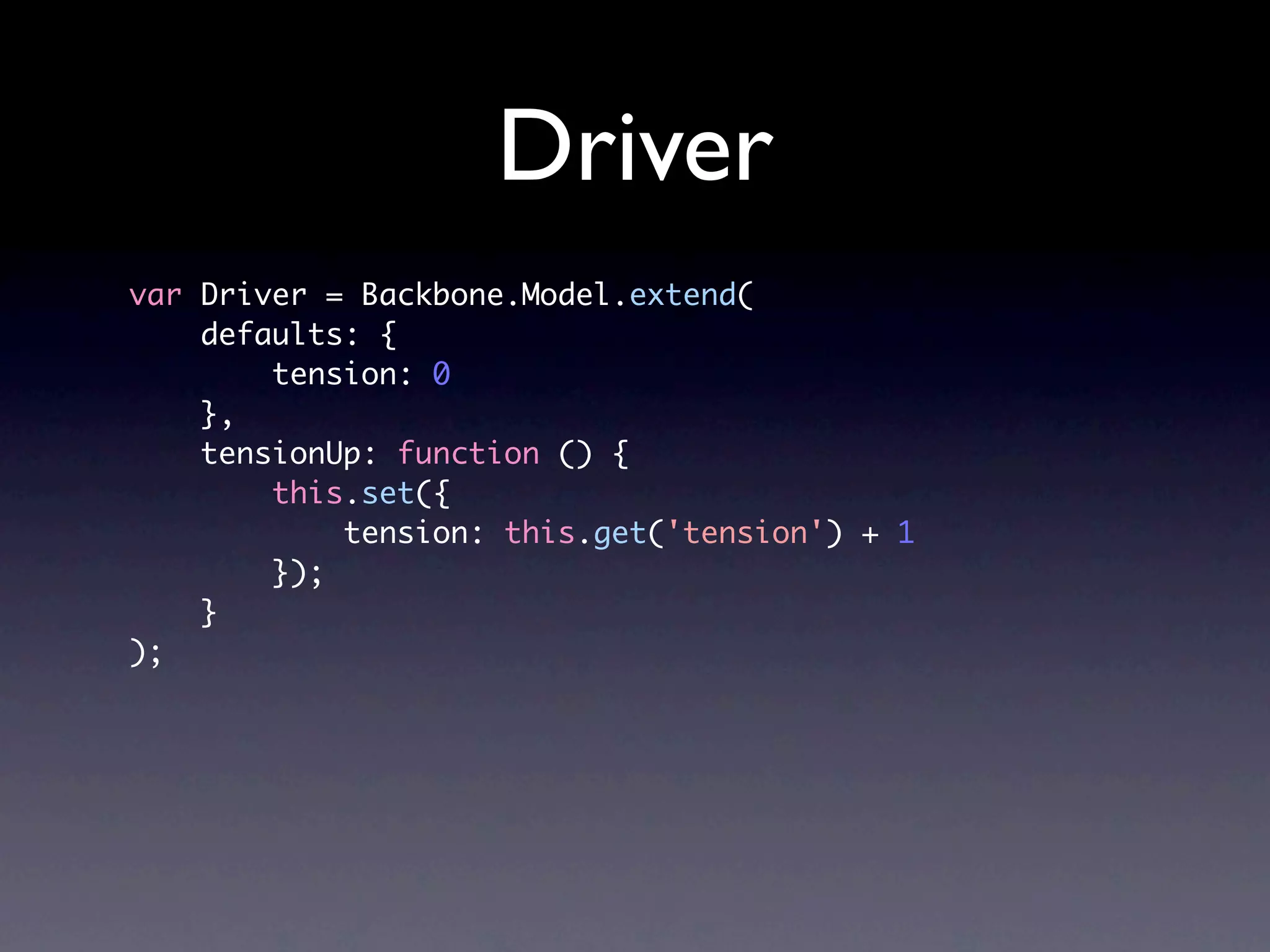 Driver var Driver = Backbone.Model.extend( defaults: { tension: 0 }, tensionUp: function () { this.set({ tension: this.get('tension') + 1 }); } ); 
