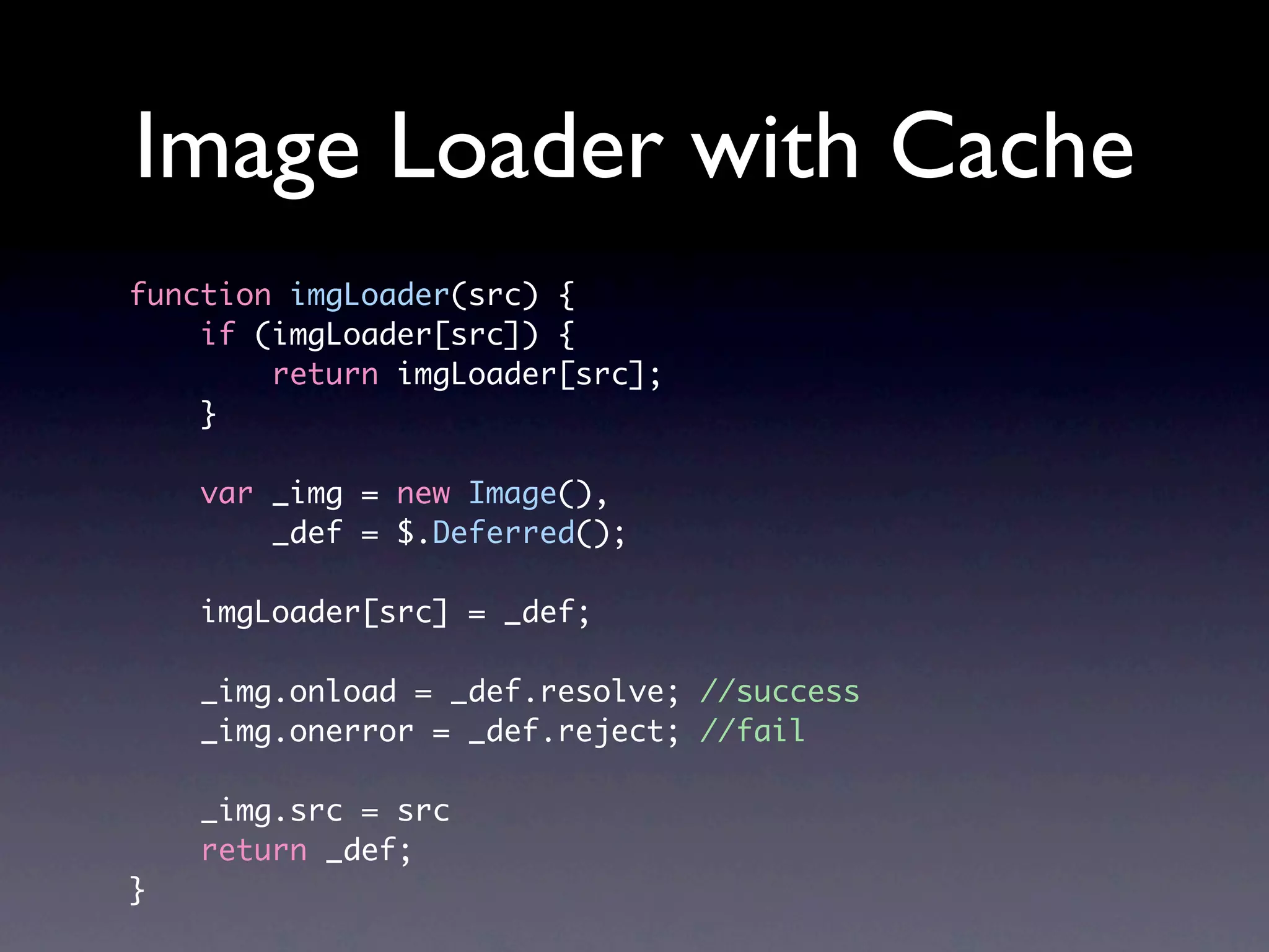 Image Loader with Cache function imgLoader(src) { if (imgLoader[src]) { return imgLoader[src]; } var _img = new Image(), _def = $.Deferred(); imgLoader[src] = _def; _img.onload = _def.resolve; //success _img.onerror = _def.reject; //fail _img.src = src return _def; } 