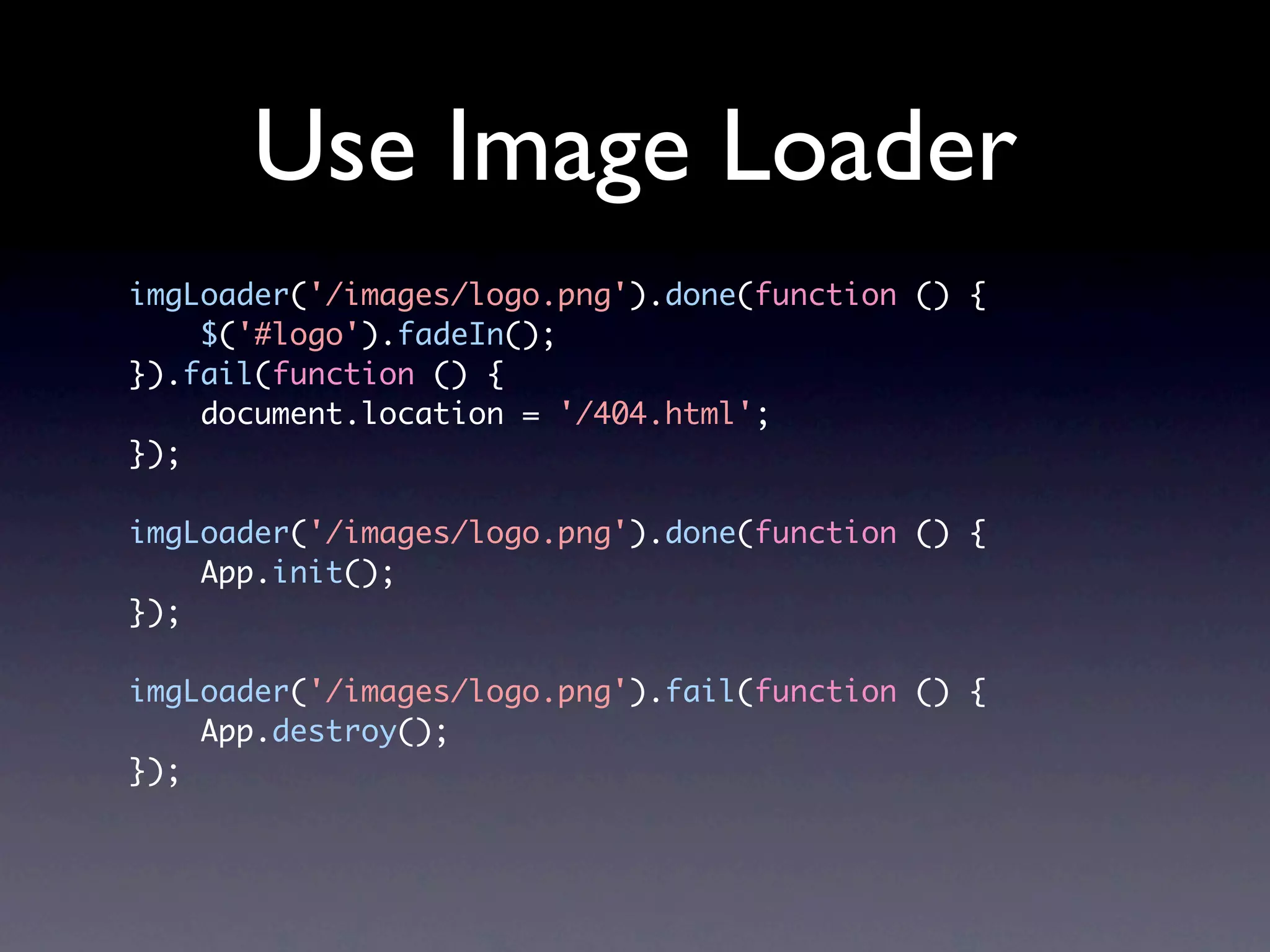 Use Image Loader imgLoader('/images/logo.png').done(function () { $('#logo').fadeIn(); }).fail(function () { document.location = '/404.html'; }); imgLoader('/images/logo.png').done(function () { App.init(); }); imgLoader('/images/logo.png').fail(function () { App.destroy(); }); 