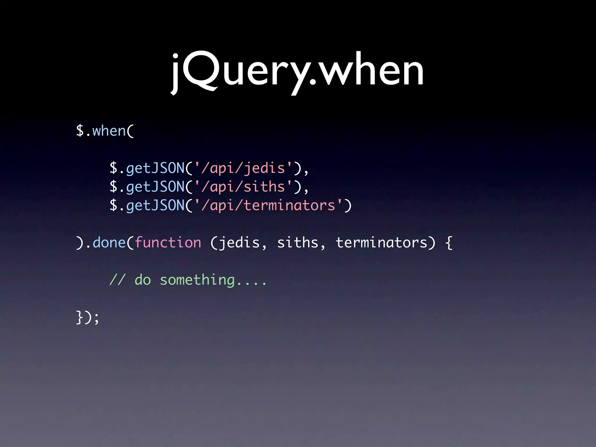 jQuery.when $.when( $.getJSON('/api/jedis'), $.getJSON('/api/siths'), $.getJSON('/api/terminators') ).done(function (jedis, siths, terminators) { // do something.... }); 