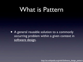 What is Pattern


• A general reusable solution to a commonly
  occurring problem within a given context in
  software design.




                     http://en.wikipedia.org/wiki/Software_design_pattern
 