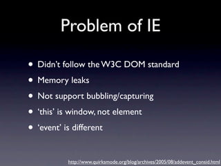 Problem of IE

• Didn’t follow the W3C DOM standard
• Memory leaks
• Not support bubbling/capturing
• ‘this’ is window, not element
• ‘event’ is different
         http://www.quirksmode.org/blog/archives/2005/08/addevent_consid.html
 
