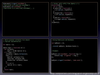 $(document).trigger('eventName');               // Using .on()/.off() from jQuery 1.7.1
//equivalent to $.publish('eventName')          (function($) {
$(document).on('eventName',...);                  var o = $({});
//equivalent to $.subscribe('eventName',...)      $.subscribe = function() {
                                                     o.on.apply(o, arguments);
                                                  };
                                                  $.unsubscribe = function() {
                                                     o.off.apply(o, arguments);
                                                  };
                                                  $.publish = function() {
                                                     o.trigger.apply(o, arguments);
                                                  };
                                                }(jQuery));




// Multi-purpose callbacks list object          //Using Underscore and Backbone
// Pub/Sub implementation:
                                                var myObject = {};
var topics = {};
                                                _.extend( myObject, Backbone.Events );
jQuery.Topic = function( id ) {
   var callbacks,
        topic = id && topics[ id ];             //Example
   if ( !topic ) {
     callbacks = jQuery.Callbacks();            myObject.on('eventName', function( msg ) {
     topic = {                                      console.log( 'triggered:' + msg );
        publish: callbacks.fire,                });
        subscribe: callbacks.add,
        unsubscribe: callbacks.remove           myObject.trigger('eventName', 'some event');
     };
     if ( id ) {
        topics[ id ] = topic;
     }
   }
   return topic;
};
                                               http://addyosmani.com/blog/jqcon-largescalejs-2012/
 