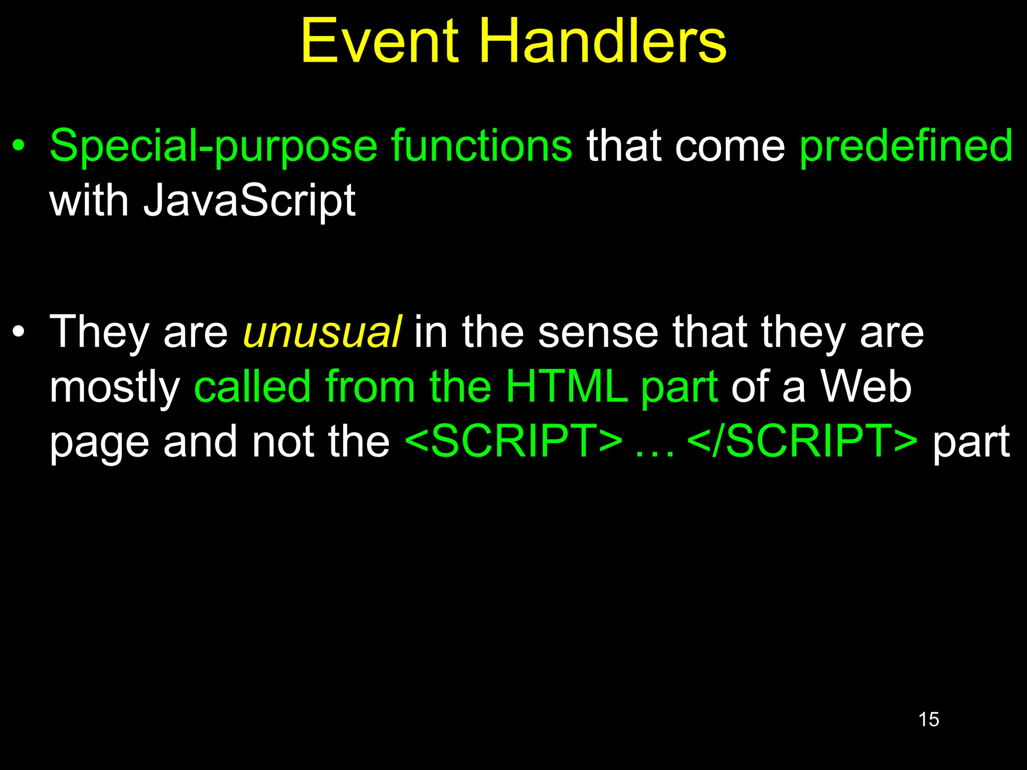 15 Event Handlers • Special-purpose functions that come predefined with JavaScript • They are unusual in the sense that they are mostly called from the HTML part of a Web page and not the <SCRIPT> … </SCRIPT> part 