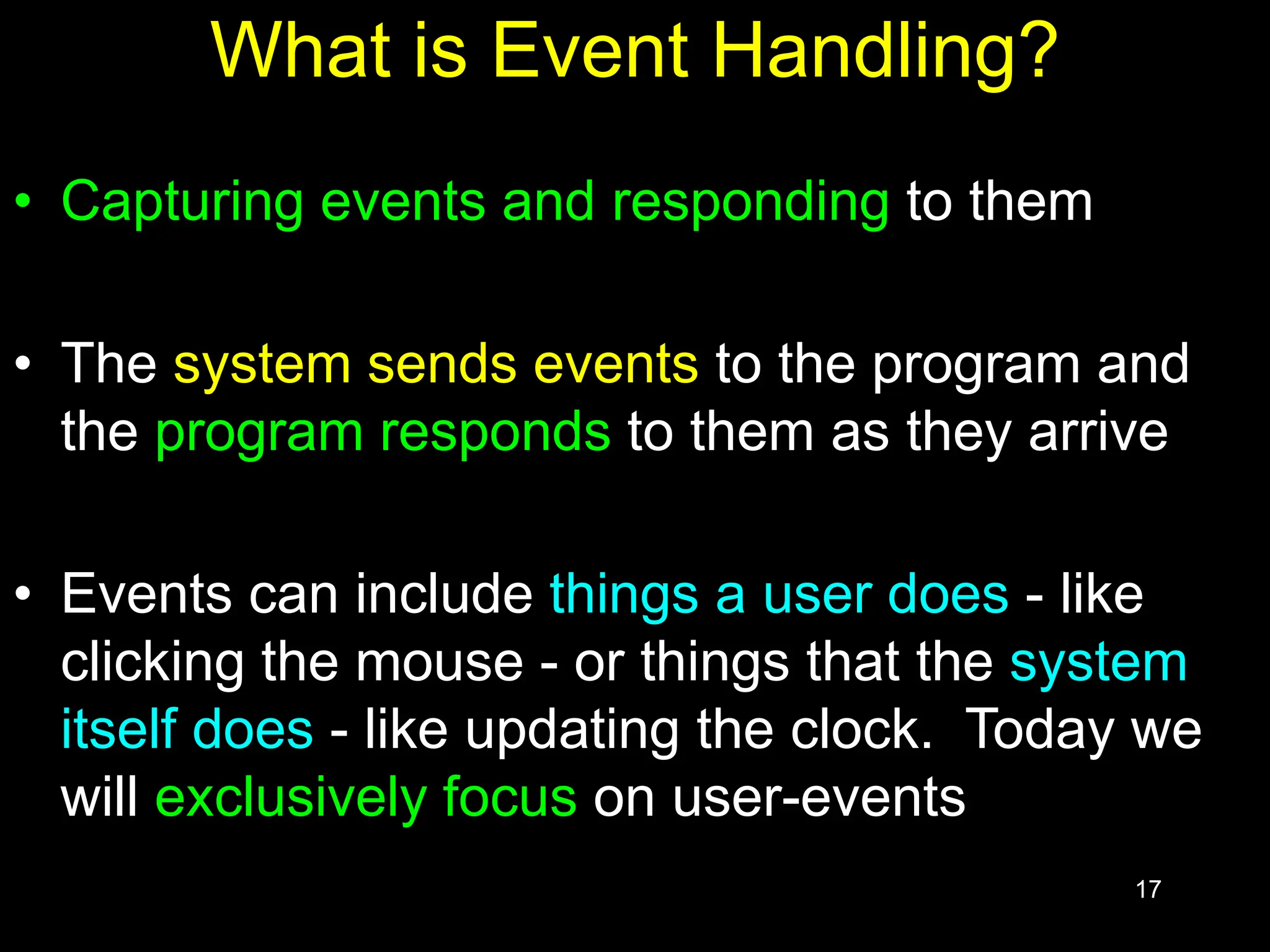 17 What is Event Handling? • Capturing events and responding to them • The system sends events to the program and the program responds to them as they arrive • Events can include things a user does - like clicking the mouse - or things that the system itself does - like updating the clock. Today we will exclusively focus on user-events 