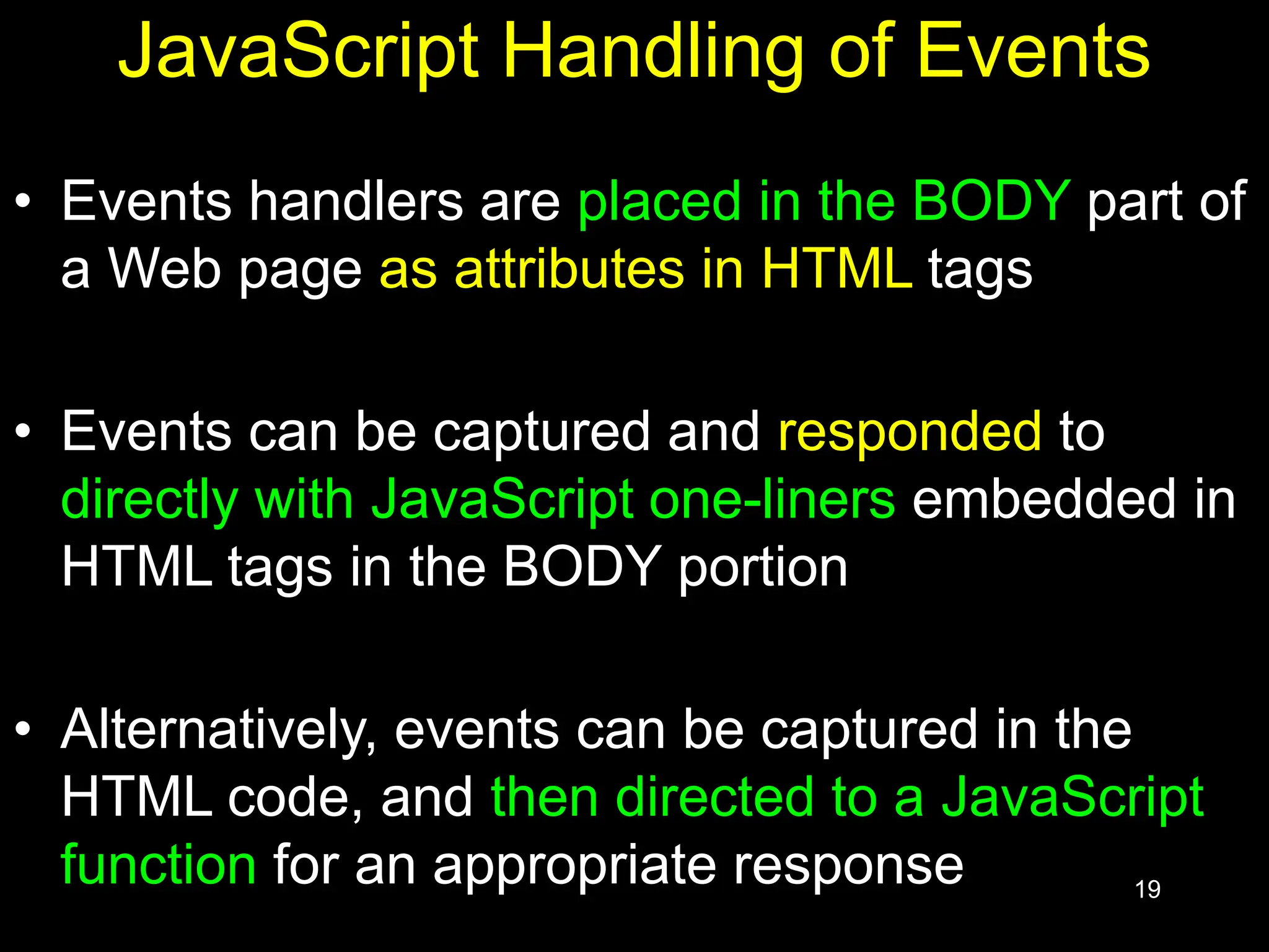 19 JavaScript Handling of Events • Events handlers are placed in the BODY part of a Web page as attributes in HTML tags • Events can be captured and responded to directly with JavaScript one-liners embedded in HTML tags in the BODY portion • Alternatively, events can be captured in the HTML code, and then directed to a JavaScript function for an appropriate response 