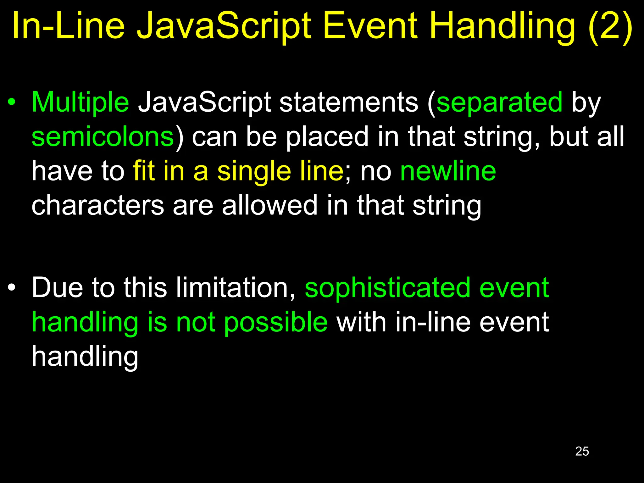 25 In-Line JavaScript Event Handling (2) • Multiple JavaScript statements (separated by semicolons) can be placed in that string, but all have to fit in a single line; no newline characters are allowed in that string • Due to this limitation, sophisticated event handling is not possible with in-line event handling 