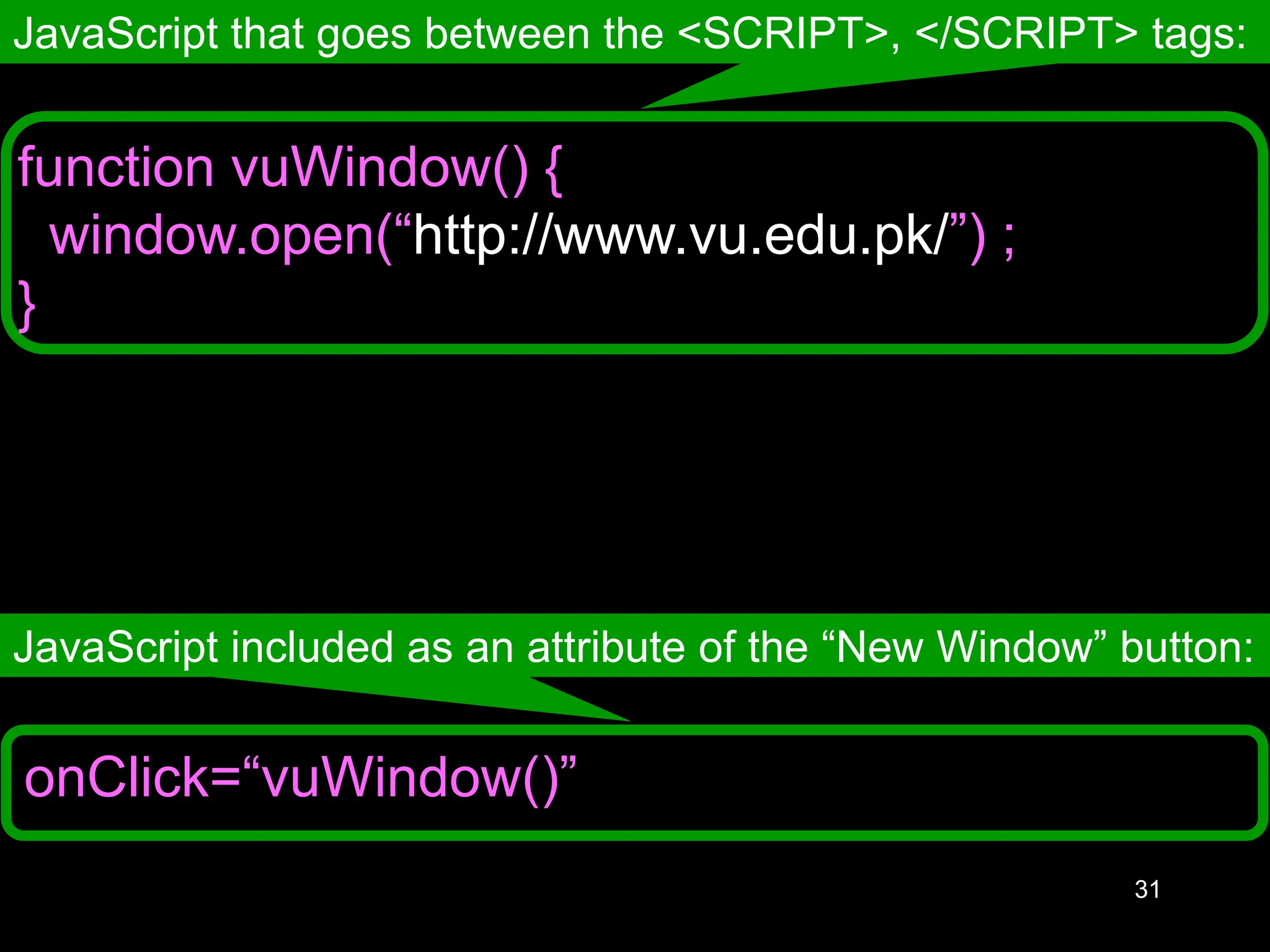 31 onClick=“vuWindow()” JavaScript that goes between the <SCRIPT>, </SCRIPT> tags: JavaScript included as an attribute of the “New Window” button: function vuWindow() { window.open(“http://www.vu.edu.pk/”) ; } 