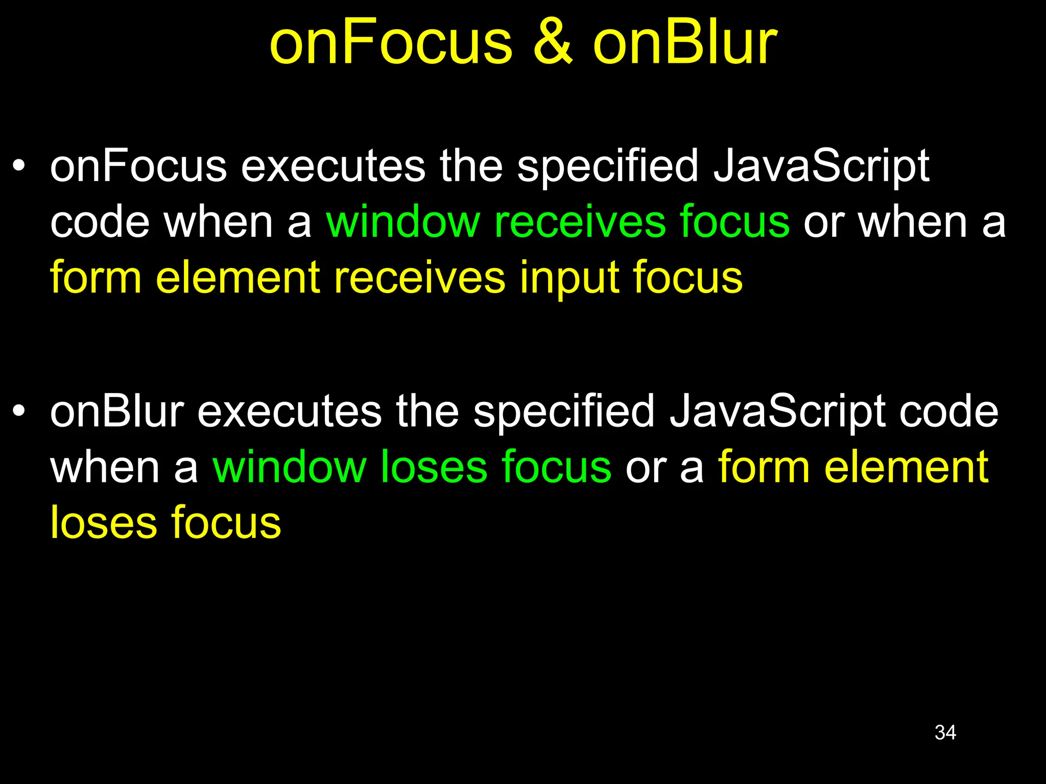 34 onFocus & onBlur • onFocus executes the specified JavaScript code when a window receives focus or when a form element receives input focus • onBlur executes the specified JavaScript code when a window loses focus or a form element loses focus 