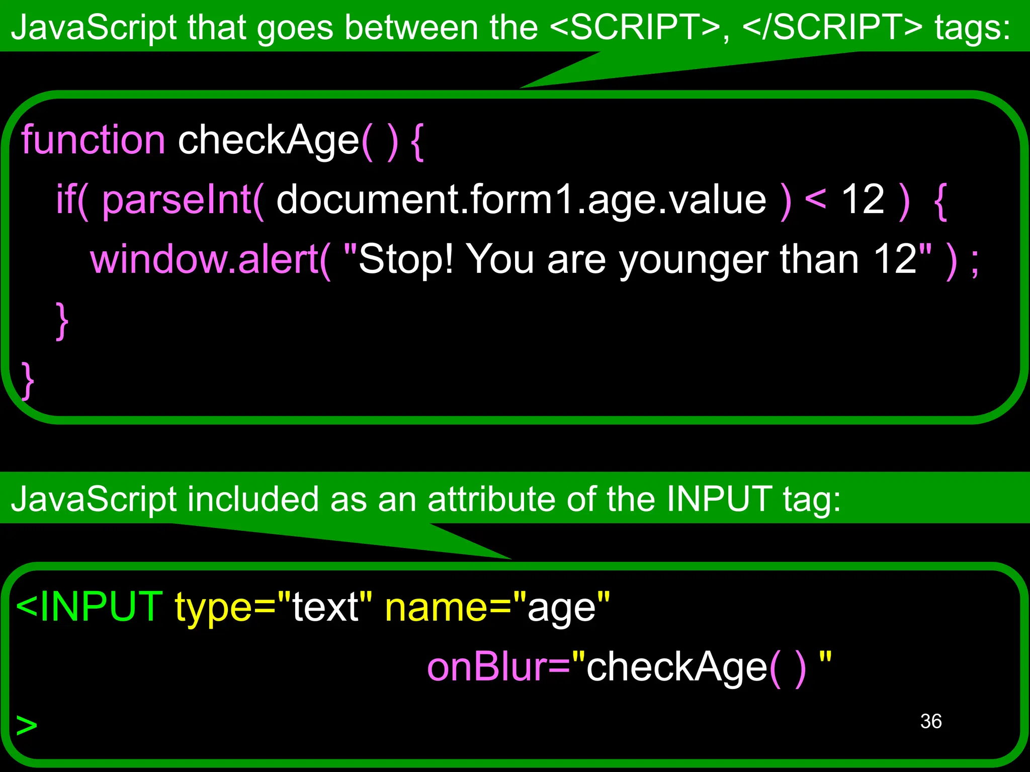 36 <INPUT type="text" name="age" onBlur="checkAge( ) " > JavaScript that goes between the <SCRIPT>, </SCRIPT> tags: JavaScript included as an attribute of the INPUT tag: function checkAge( ) { if( parseInt( document.form1.age.value ) < 12 ) { window.alert( "Stop! You are younger than 12" ) ; } } 