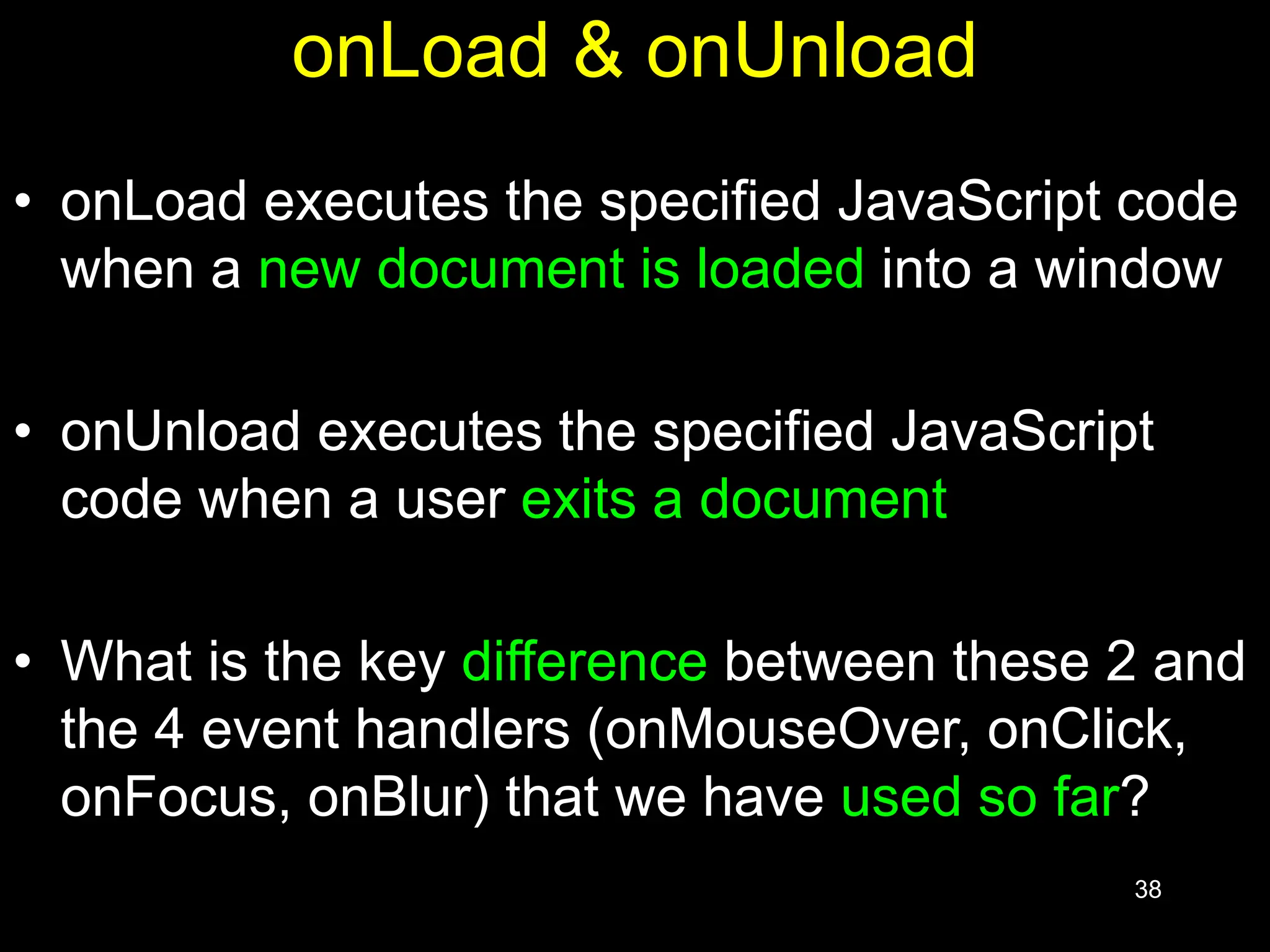 38 onLoad & onUnload • onLoad executes the specified JavaScript code when a new document is loaded into a window • onUnload executes the specified JavaScript code when a user exits a document • What is the key difference between these 2 and the 4 event handlers (onMouseOver, onClick, onFocus, onBlur) that we have used so far? 