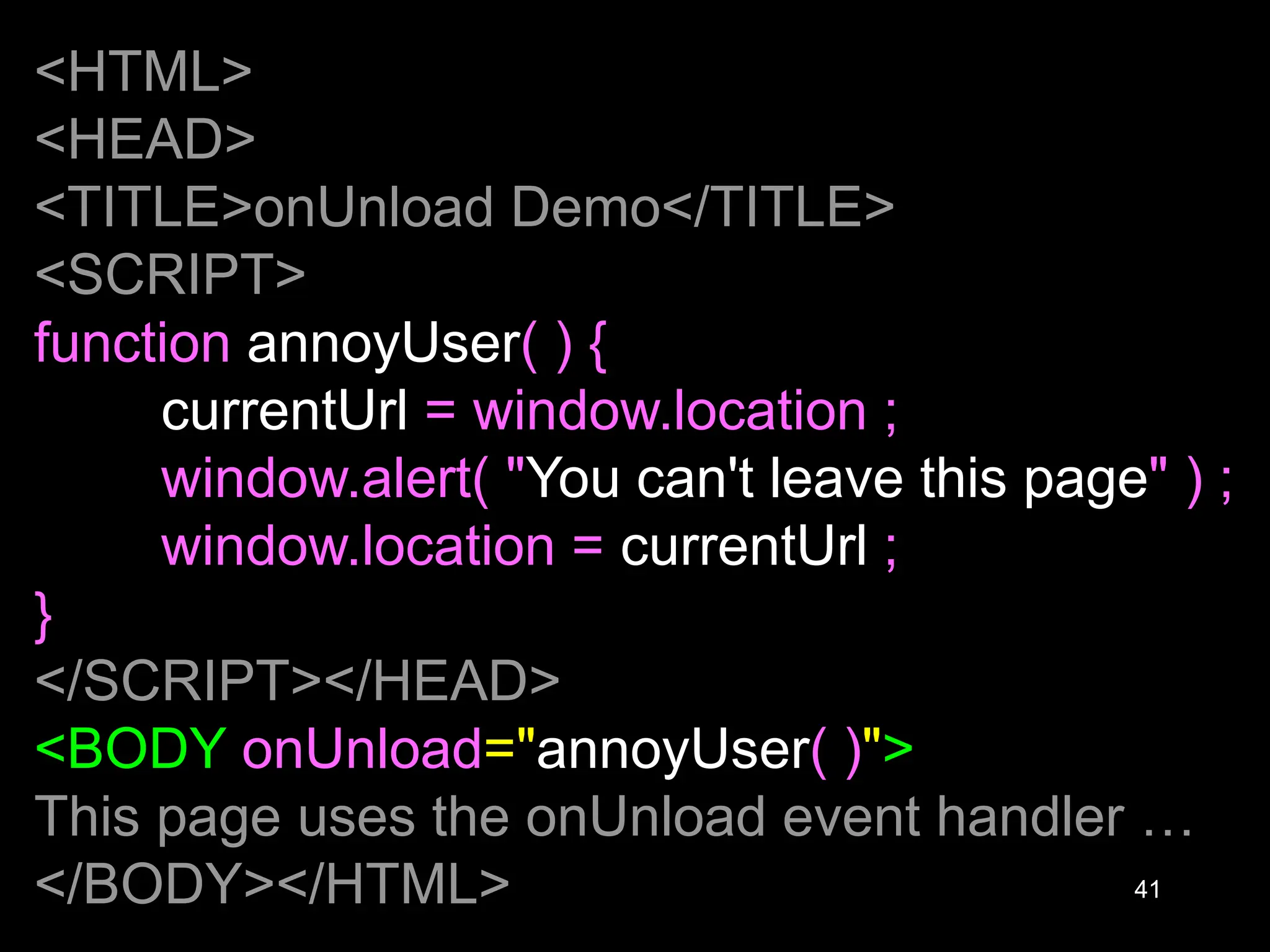 41 <HTML> <HEAD> <TITLE>onUnload Demo</TITLE> <SCRIPT> function annoyUser( ) { currentUrl = window.location ; window.alert( "You can't leave this page" ) ; window.location = currentUrl ; } </SCRIPT></HEAD> <BODY onUnload="annoyUser( )"> This page uses the onUnload event handler … </BODY></HTML> 