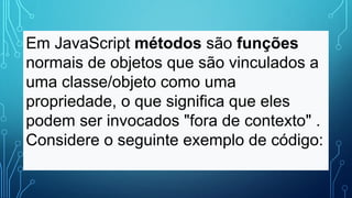 Em JavaScript métodos são funções
normais de objetos que são vinculados a
uma classe/objeto como uma
propriedade, o que significa que eles
podem ser invocados "fora de contexto" .
Considere o seguinte exemplo de código:
 