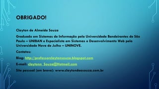 OBRIGADO!
Clayton de Almeida Souza
Graduado em Sistemas de Informação pela Universidade Bandeirantes de São
Paulo – UNIBAN e Especialista em Sistemas e Desenvolvimento Web pela
Universidade Nove de Julho – UNINOVE.
Contatos:
Blog: http://professorclaytonsouza.blogspot.com
E-mail: claytonn_Souza@Hotmail.com
Site pessoal (em breve): www.claytondeasouza.com.br
 