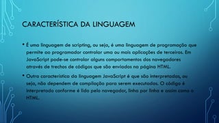 CARACTERÍSTICA DA LINGUAGEM
• É uma linguagem de scripting, ou seja, é uma linguagem de programação que
permite ao programador controlar uma ou mais aplicações de terceiros. Em
JavaScript pode-se controlar alguns comportamentos dos navegadores
através de trechos de códigos que são enviados na página HTML.
• Outra característica da linguagem JavaScript é que são interpretadas, ou
seja, não dependem de compilação para serem executadas. O código é
interpretado conforme é lido pelo navegador, linha por linha e assim como o
HTML.
 