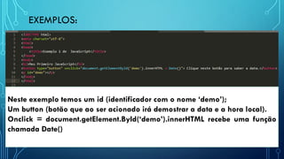 EXEMPLOS:
Neste exemplo temos um id (identificador com o nome ‘demo’);
Um button (botão que ao ser acionado irá demostrar a data e a hora local).
Onclick = document.getElement.ById(‘demo’).innerHTML recebe uma função
chamada Date()
 