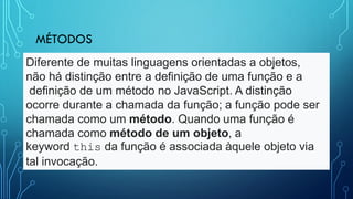 MÉTODOS
Diferente de muitas linguagens orientadas a objetos,
não há distinção entre a definição de uma função e a
definição de um método no JavaScript. A distinção
ocorre durante a chamada da função; a função pode ser
chamada como um método. Quando uma função é
chamada como método de um objeto, a
keyword this da função é associada àquele objeto via
tal invocação.
 