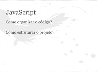 JavaScript
● Como organizar o código?
● Como estruturar o projeto?
 