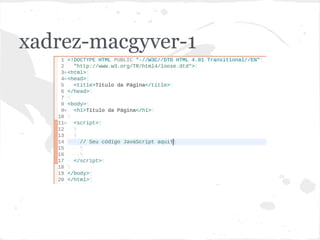xadrez-macgyver-1
<!DOCTYPE HTML PUBLIC "-//W3C//DTD HTML 4.01 Transitional//EN"
"http://www.w3.org/TR/html4/loose.dtd">
<html>
<head>
<title>Título da Página</title>
</head>
<body>
<h1>Título da Página</h1>
<script>
// Seu código JavaScript aqui!
</script>
</body>
</html>
 