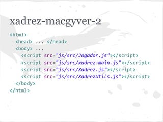 xadrez-macgyver-2
<html>
<head> ... </head>
<body> ...
<script src="js/src/Jogador.js"></script>
<script src="js/src/Posicao.js"></script>
<script src="js/src/Xadrez.js"></script>
<script src="js/src/xadrez-main.js"></script>
</body>
</html>
 