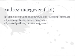 xadrez-macgyver-(1|2)
Código dos projetos disponível no GitHub:
git clone https://github.com/awvalenti/javascript-firme.git
cd javascript-firme/xadrez-macgyver-1
cd javascript-firme/xadrez-macgyver-2
 