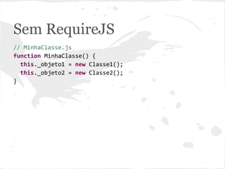 Sem RequireJS
// MinhaClasse.js
function MinhaClasse() {
this._objeto1 = new Classe1();
this._objeto2 = new Classe2();
}
// Problemas:
// - dependências implícitas: Classe1 e Classe2
//
// - obrigatoriedade de elementos <script> no HTML
//
// - globais: Classe1, Classe2 e MinhaClasse
 