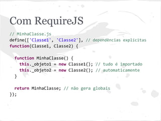 Com RequireJS
// MinhaClasse.js
define(['Classe1', 'Classe2'], // dependências explícitas
function(Classe1, Classe2) {
function MinhaClasse() {
// tudo é importado automaticamente
this._objeto1 = new Classe1();
this._objeto2 = new Classe2();
}
MinhaClasse.prototype.meuMetodo = function() {};
return MinhaClasse; // não gera globais
});
 