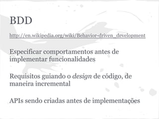 BDD
● http://en.wikipedia.org/wiki/Behavior-
driven_development
● Especificação de comportamentos antes de
implementar funcionalidades
● Requisitos guiando o design de código, de
maneira incremental
● APIs sendo criadas antes de implementações
 