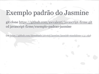 Exemplo padrão do Jasmine
git clone https://github.com/awvalenti/javascript-firme.git
cd javascript-firme/exemplo-padrao-jasmine
(ou https://github.com/downloads/pivotal/jasmine/jasmine-standalone-1.3.1.zip)
 