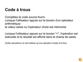 Code à trous
Complétez le code source fourni.
Lorsque l'utilisateur appuie sur le bouton d'un opérateur
arithmétique:
la valeur saisie ou l'opérateur choisi est mémorisé
Lorsque l'utilisateur appuie sur le bouton "=", l'opération est
exécutée et le résultat est affiché dans le champ de saisie.
(Cette calculatrice ne sait réaliser qu'une opération simple à la fois).
 