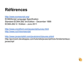 Références
http://www.ecmascript.org/
ECMAScript Language Specification
Standard ECMA-262 3rd Edition - December 1999
ECMA-262 5.1 Edition - June 2011
http://www.crockford.com/javascript/survey.html
http://www.xul.fr/ecmascript/
http://www.javascriptkit.com/javatutors/closures.shtml
http://jpvincent.developpez.com/tutoriels/javascript/trois-fondamentaux-
javascript/
 