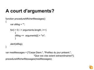 A court d'arguments?
function procedureAfficherMessages()
{
var sMsg = "";
for(i = 0; i < arguments.length; i++)
{
sMsg += arguments[i] + "n";
}
alert(sMsg);
}
var mesMessages = ["Carpe Diem.", "Profitez du jour présent.",
"Que vos vies soient extraordinaires!"];
procedureAfficherMessages(mesMessages);
 