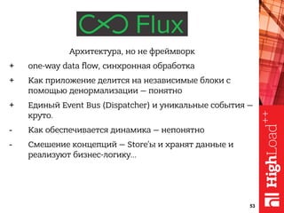 Архитектура, но не фреймворк
+ one-way data flow, синхронная обработка
+ Как приложение делится на независимые блоки с
помощью денормализации — понятно
+ Единый Event Bus (Dispatcher) и уникальные события —
круто.
- Как обеспечивается динамика — непонятно
- Смешение концепций — Store’ы и хранят данные и
реализуют бизнес-логику…
53
 