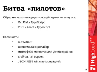 Битва «пилотов»
Обрезанная копия существующей админки «с нуля»:
• ExtJS 6 + TypeScript
• Flux + React + Typescript
Сложности:
• анимации
• кастомный скроллбар
• интерфейс меняется для узких экранов
• мобильная версия
• JSON-REST API с авторизацией
78
 