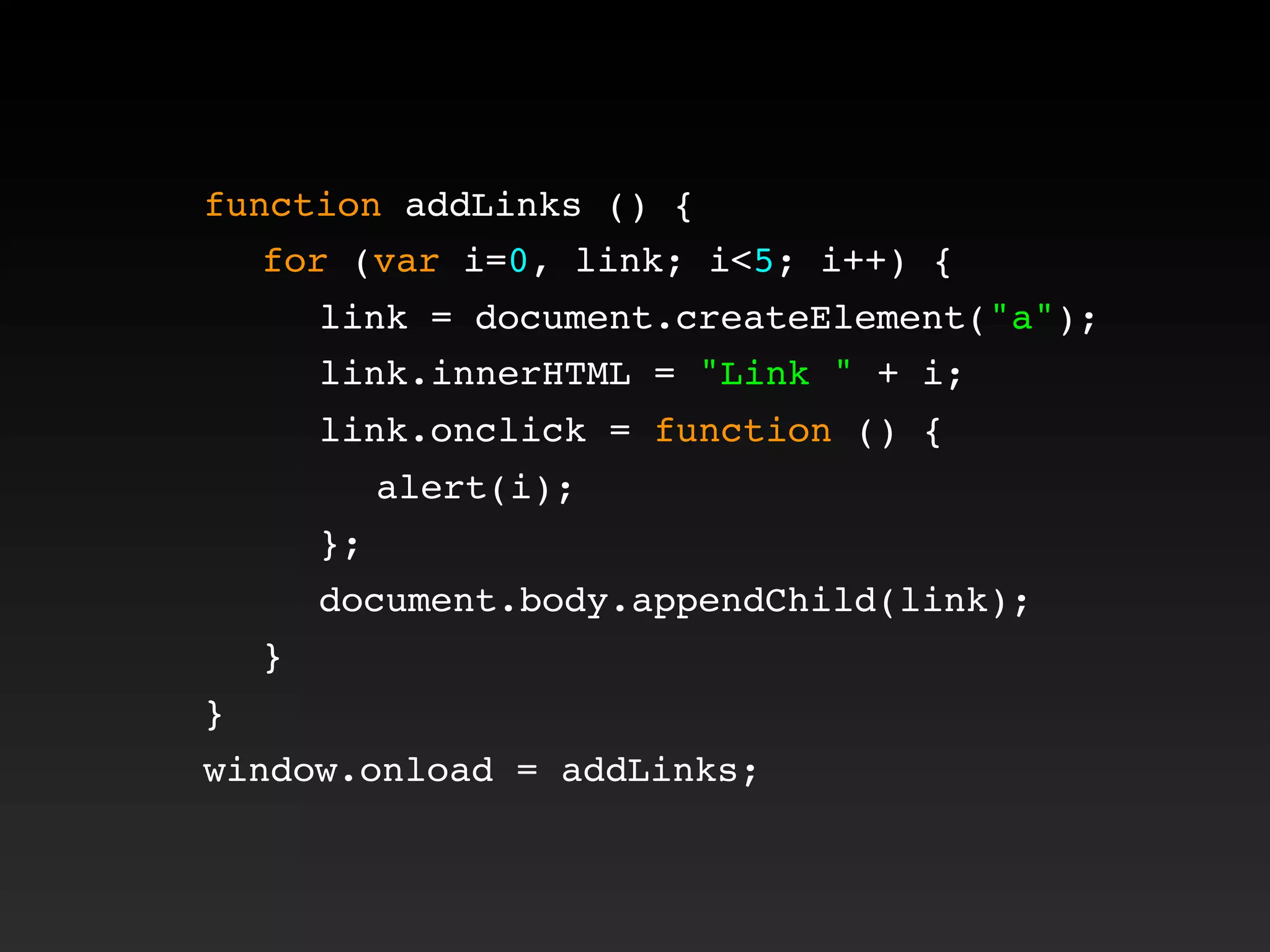 function addLinks () {
! for (var i=0, link; i<5; i++) {
! ! link = document.createElement("a");
! ! link.innerHTML = "Link " + i;
! ! link.onclick = function () {
! ! ! alert(i);
! ! };
! ! document.body.appendChild(link);
! }
}
window.onload = addLinks;
 