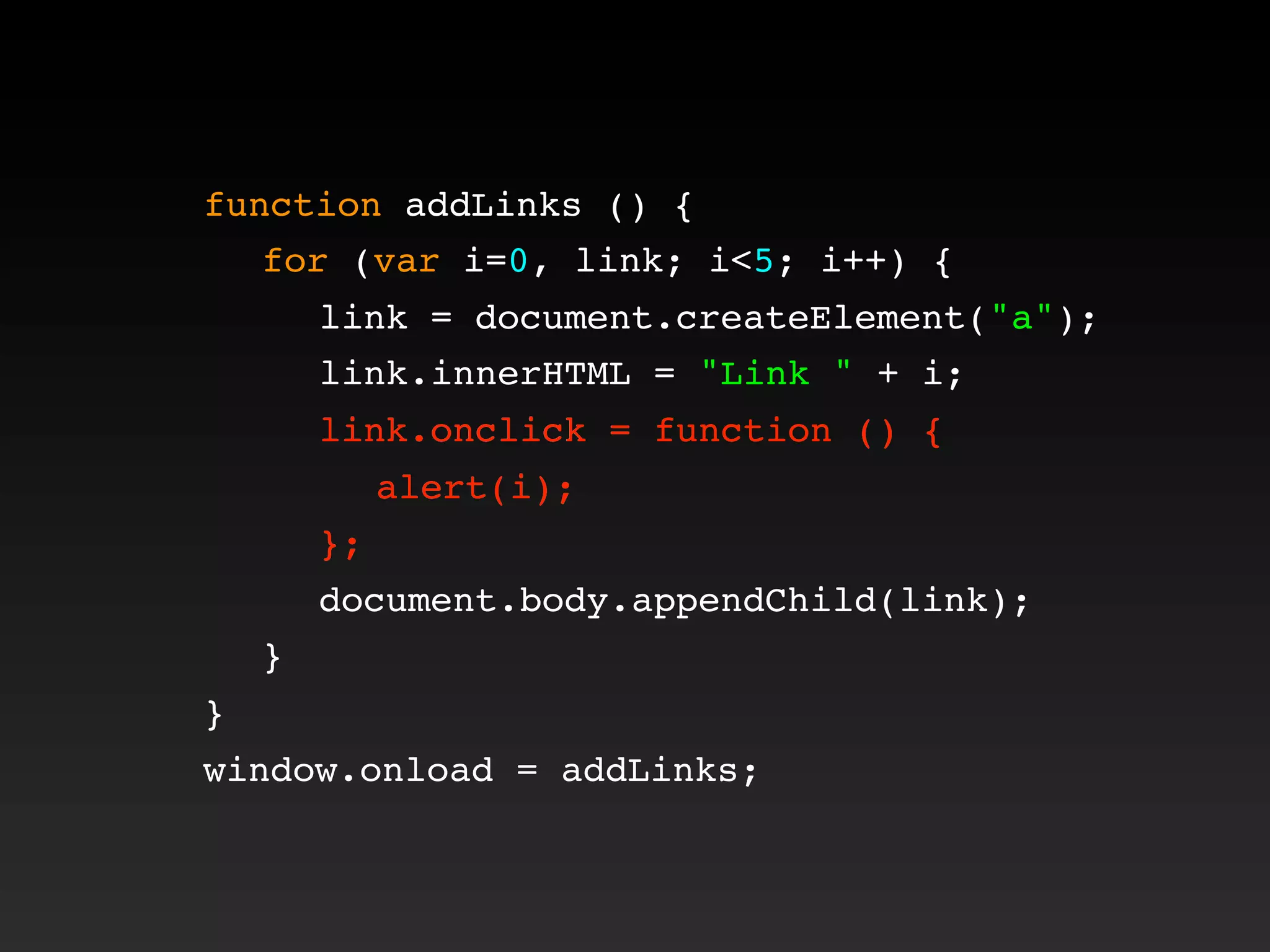 function addLinks () {
! for (var i=0, link; i<5; i++) {
! ! link = document.createElement("a");
! ! link.innerHTML = "Link " + i;
! ! link.onclick = function () {
! ! ! alert(i);
! ! };
! ! document.body.appendChild(link);
! }
}
window.onload = addLinks;
! ! link.onclick = function () {
! ! ! alert(i);
! ! };
 