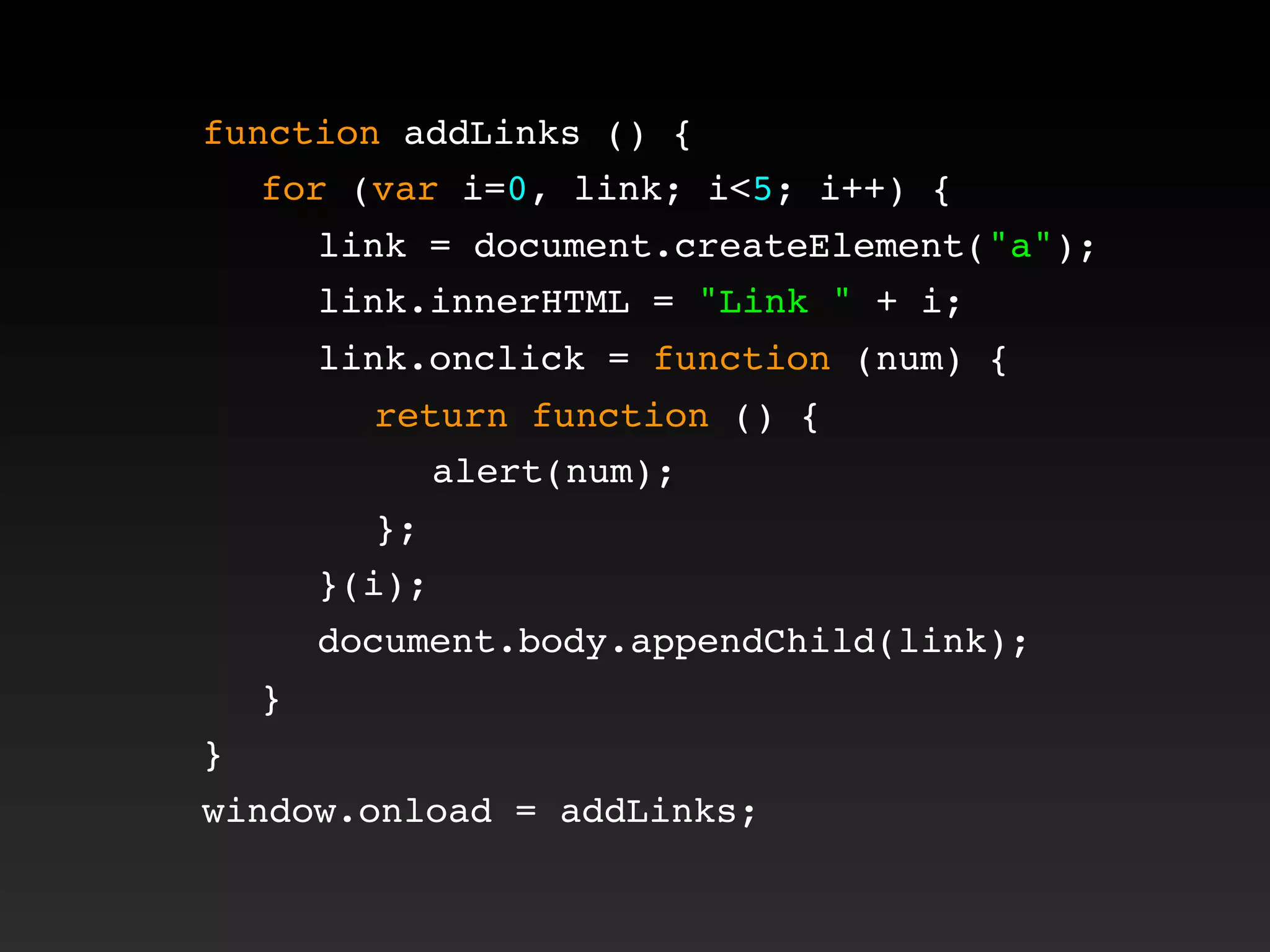 function addLinks () {
! for (var i=0, link; i<5; i++) {
! ! link = document.createElement("a");
! ! link.innerHTML = "Link " + i;
! ! link.onclick = function (num) {
! ! ! return function () {
! ! ! ! alert(num);
! ! ! };
! ! }(i);
! ! document.body.appendChild(link);
! }
}
window.onload = addLinks;
 