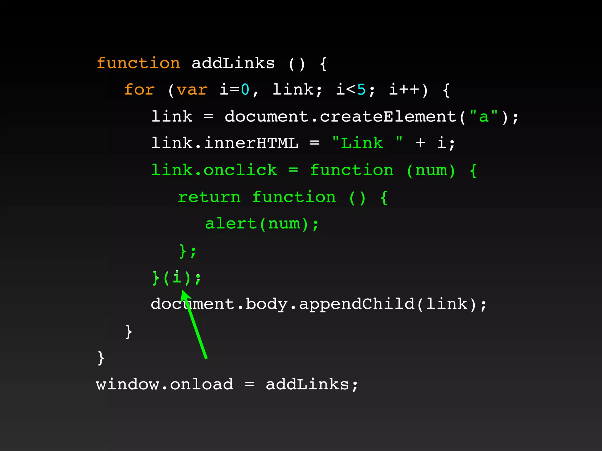function addLinks () {
! for (var i=0, link; i<5; i++) {
! ! link = document.createElement("a");
! ! link.innerHTML = "Link " + i;
! ! link.onclick = function (num) {
! ! ! return function () {
! ! ! ! alert(num);
! ! ! };
! ! }(i);
! ! document.body.appendChild(link);
! }
}
window.onload = addLinks;
! ! link.onclick = function (num) {
! ! ! return function () {
! ! ! ! alert(num);
! ! ! };
! ! }(i);
 