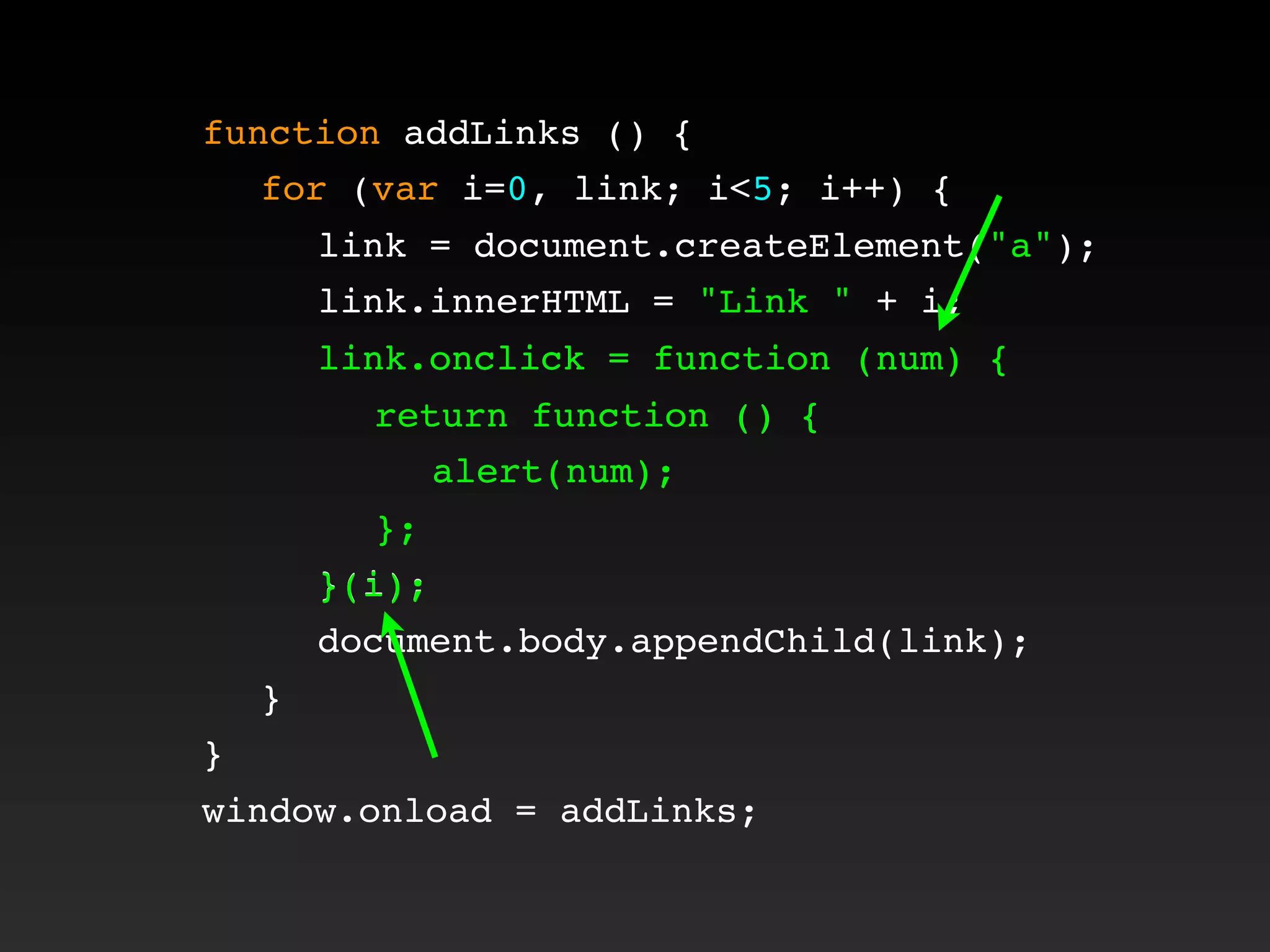 function addLinks () {
! for (var i=0, link; i<5; i++) {
! ! link = document.createElement("a");
! ! link.innerHTML = "Link " + i;
! ! link.onclick = function (num) {
! ! ! return function () {
! ! ! ! alert(num);
! ! ! };
! ! }(i);
! ! document.body.appendChild(link);
! }
}
window.onload = addLinks;
! ! link.onclick = function (num) {
! ! ! return function () {
! ! ! ! alert(num);
! ! ! };
! ! }(i);
 