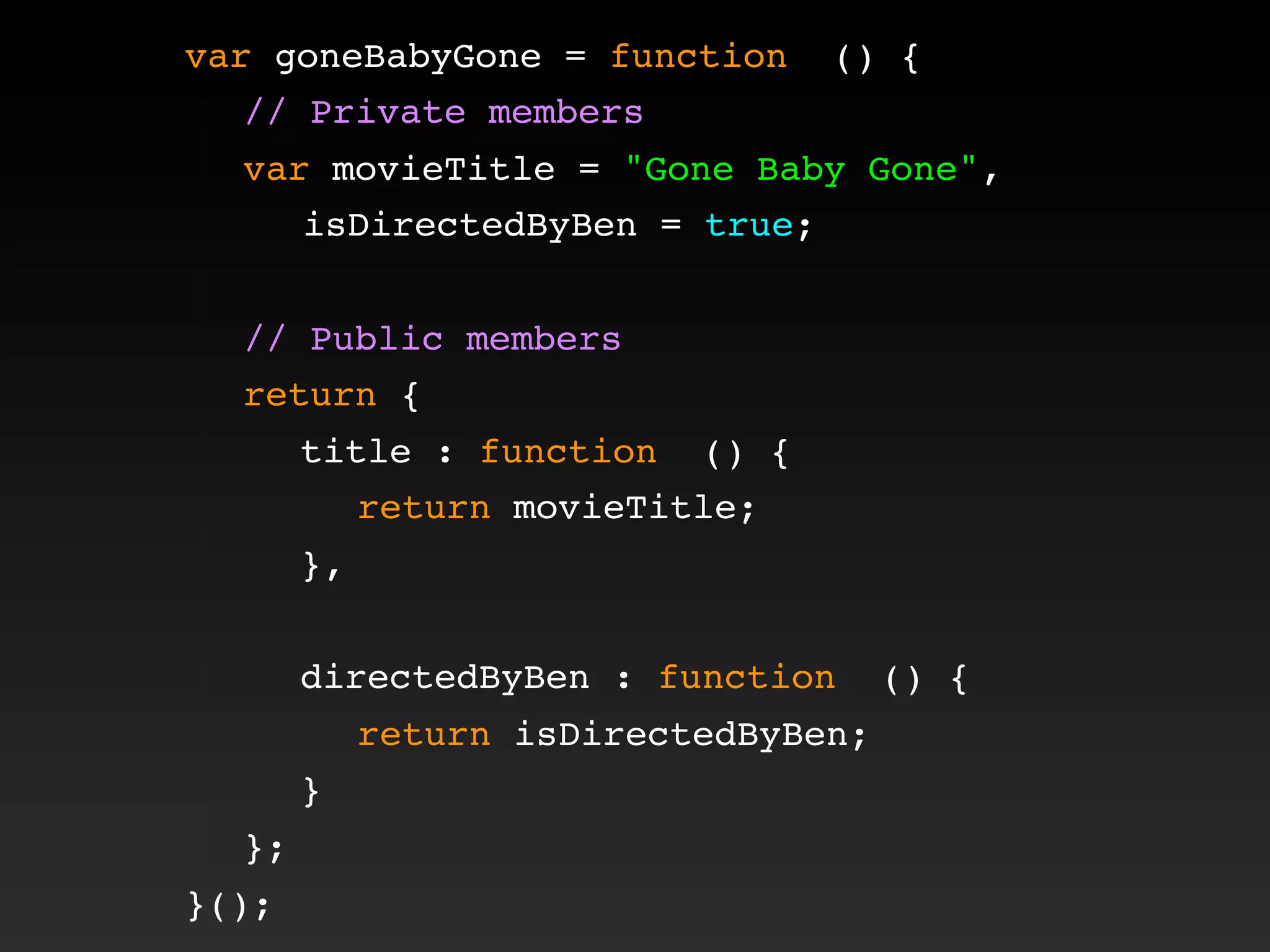 var goneBabyGone = function () {
! // Private members
! var movieTitle = "Gone Baby Gone",
isDirectedByBen = true;
!
! // Public members
! return {
! ! title : function () {
! ! ! return movieTitle;
! ! },
! !
! ! directedByBen : function () {
! ! ! return isDirectedByBen;
! ! }
! };
}();
 