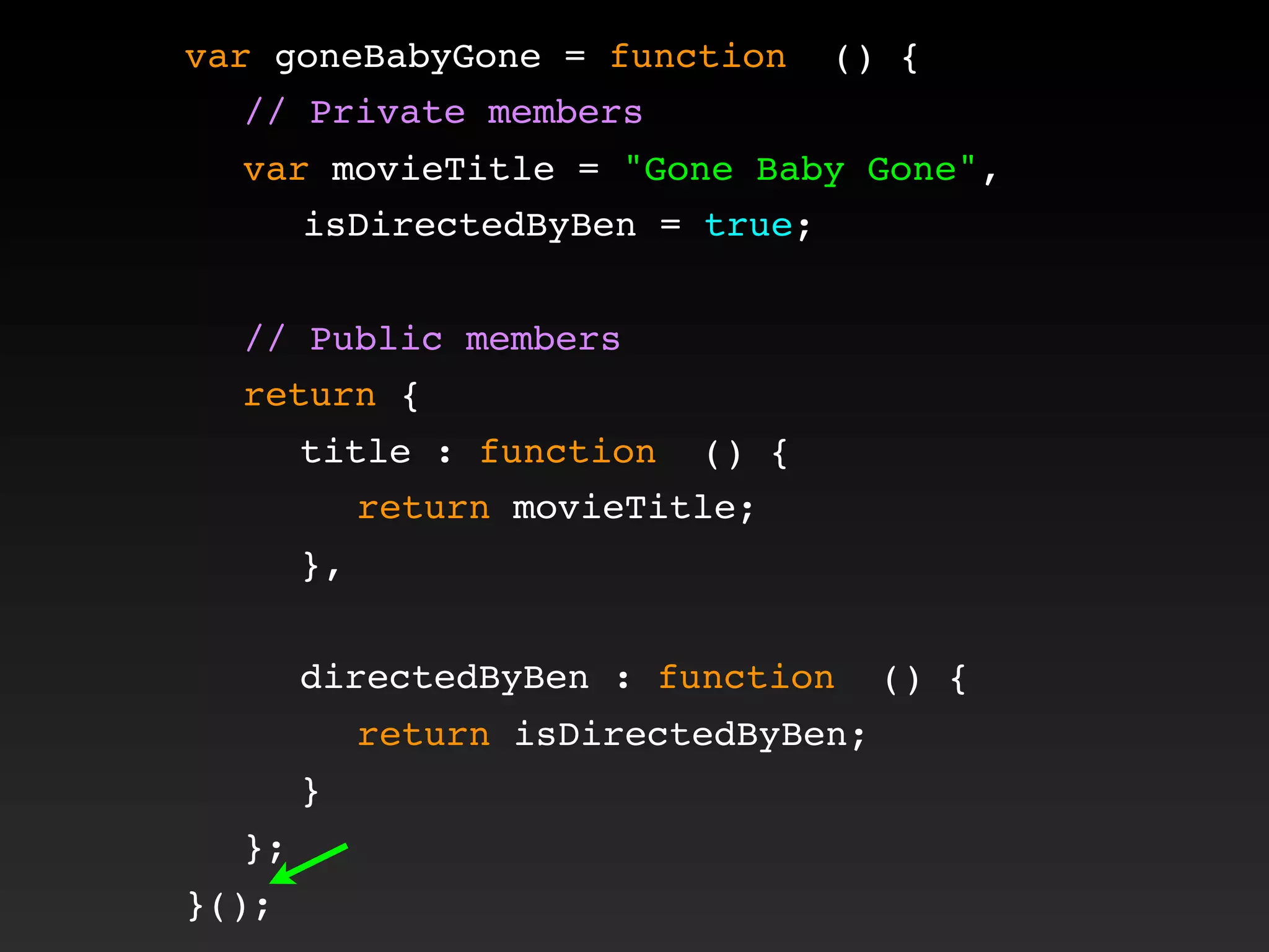 var goneBabyGone = function () {
! // Private members
! var movieTitle = "Gone Baby Gone",
isDirectedByBen = true;
!
! // Public members
! return {
! ! title : function () {
! ! ! return movieTitle;
! ! },
! !
! ! directedByBen : function () {
! ! ! return isDirectedByBen;
! ! }
! };
}();
 