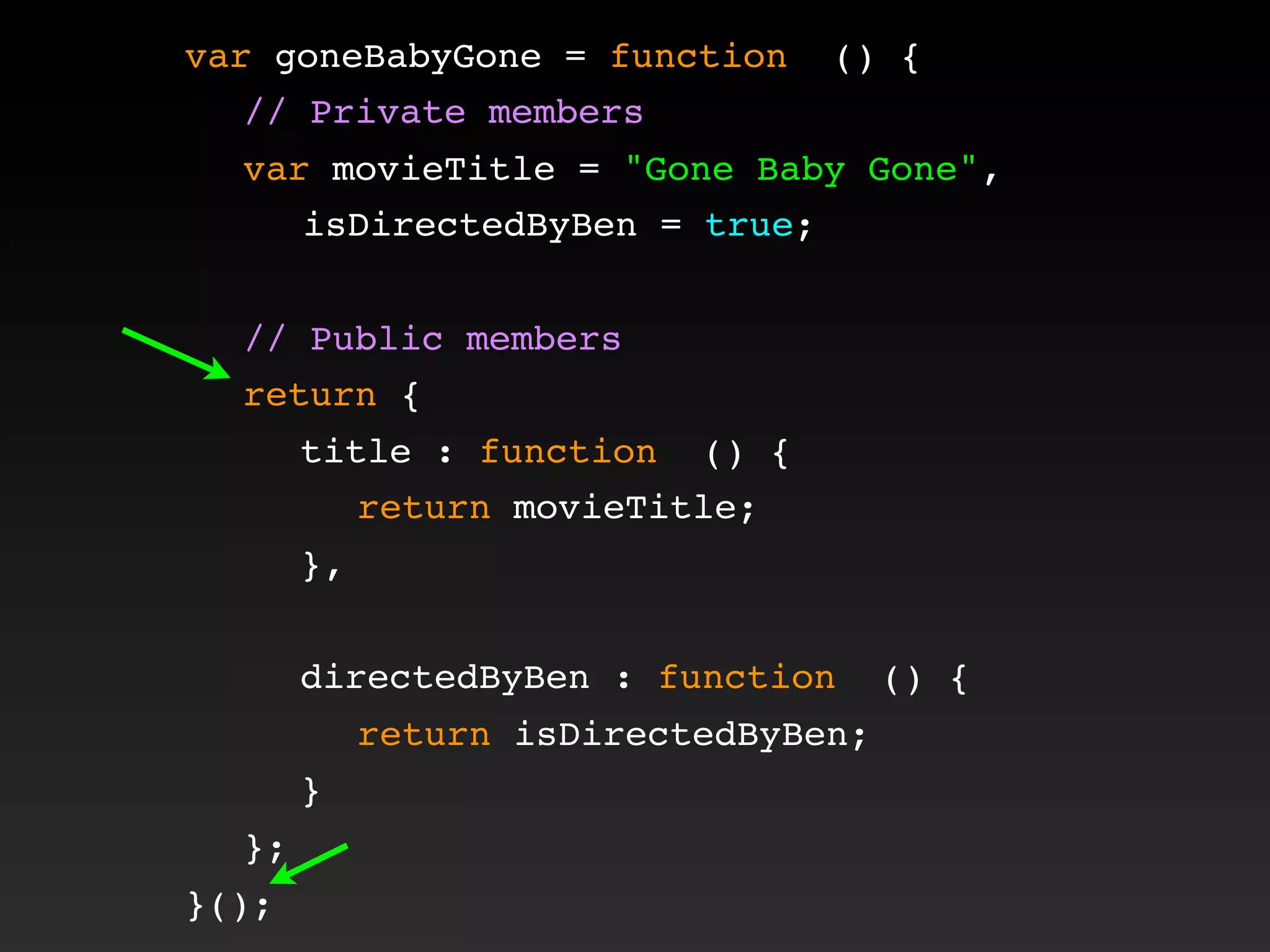 var goneBabyGone = function () {
! // Private members
! var movieTitle = "Gone Baby Gone",
isDirectedByBen = true;
!
! // Public members
! return {
! ! title : function () {
! ! ! return movieTitle;
! ! },
! !
! ! directedByBen : function () {
! ! ! return isDirectedByBen;
! ! }
! };
}();
 
