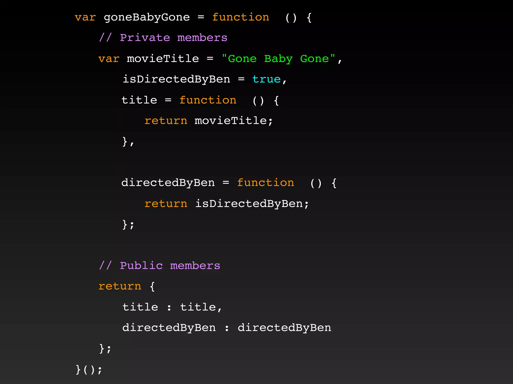 var goneBabyGone = function () {
! // Private members
! var movieTitle = "Gone Baby Gone",
isDirectedByBen = true,
! ! title = function () {
! ! ! return movieTitle;
! ! },
! !
! ! directedByBen = function () {
! ! ! return isDirectedByBen;
! ! };
!
! // Public members
! return {
title : title,
directedByBen : directedByBen
! };
}();
 