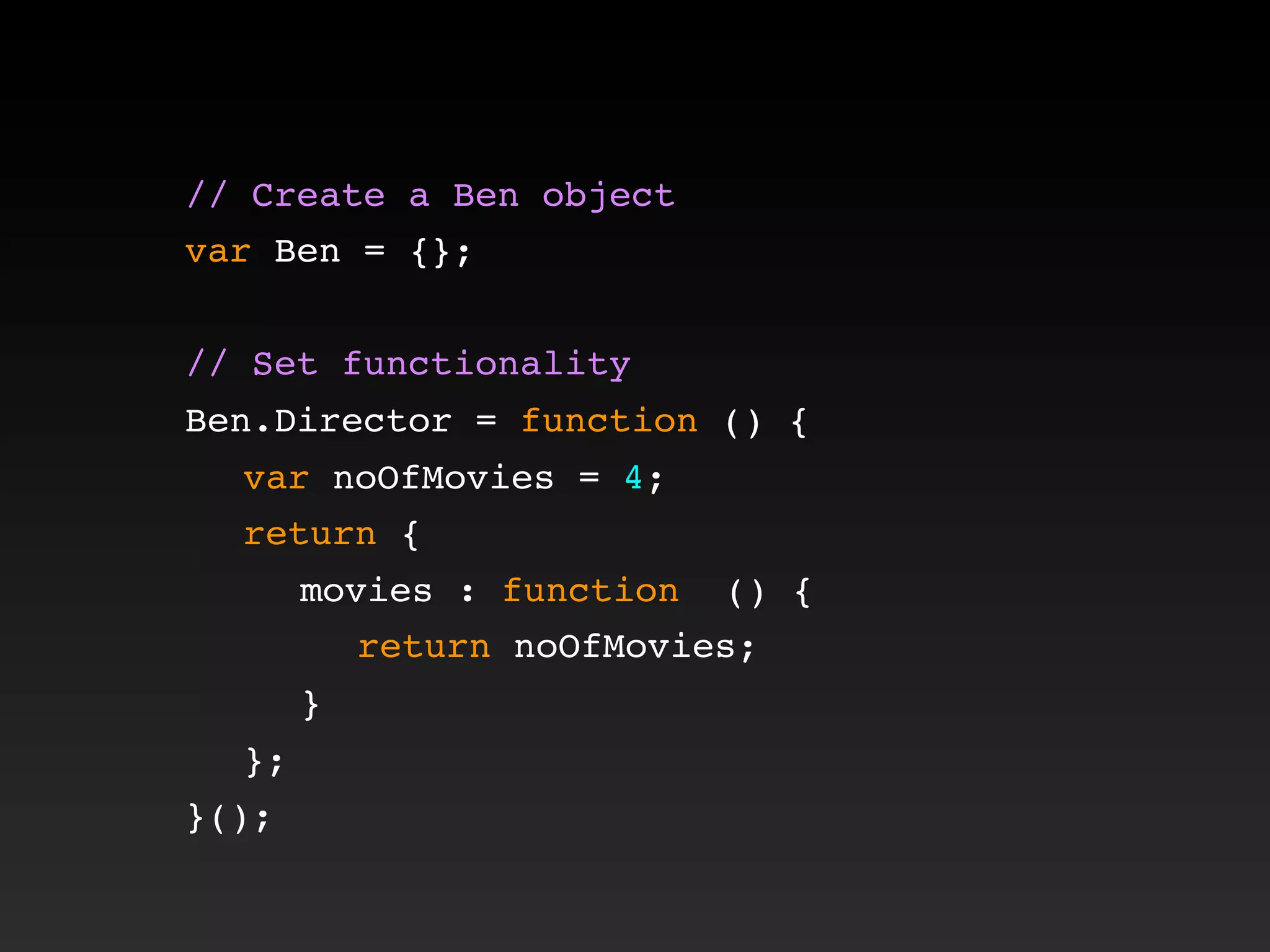 // Create a Ben object
var Ben = {};
// Set functionality
Ben.Director = function () {
! var noOfMovies = 4;
! return {
! ! movies : function () {
! ! ! return noOfMovies;
! ! }
! };
}();
 