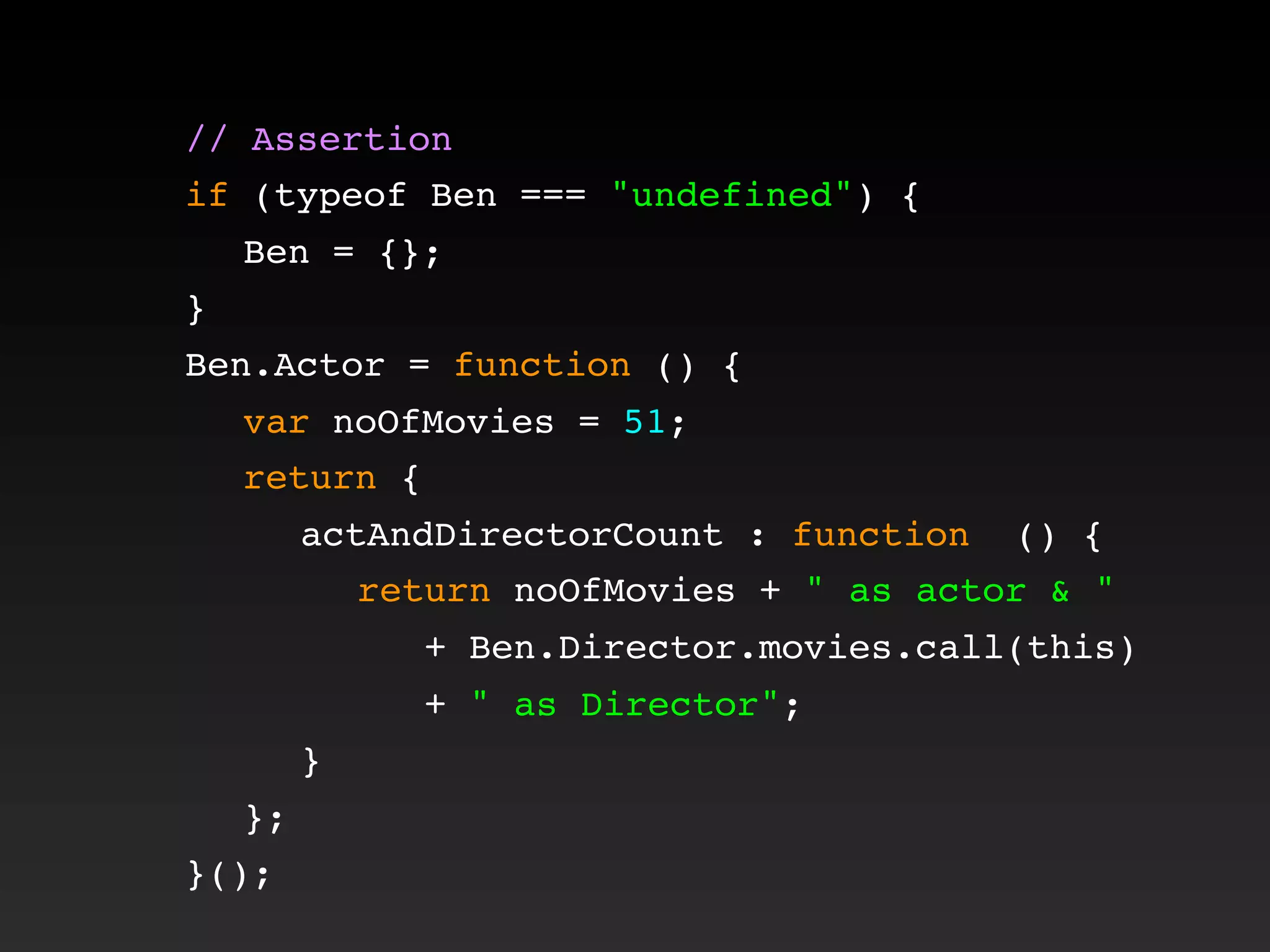 // Assertion
if (typeof Ben === "undefined") {
! Ben = {};
}
Ben.Actor = function () {
! var noOfMovies = 51;
! return {
! ! actAndDirectorCount : function () {
! ! ! return noOfMovies + " as actor & "
+ Ben.Director.movies.call(this)
+ " as Director";
! ! }
! };
}();
 