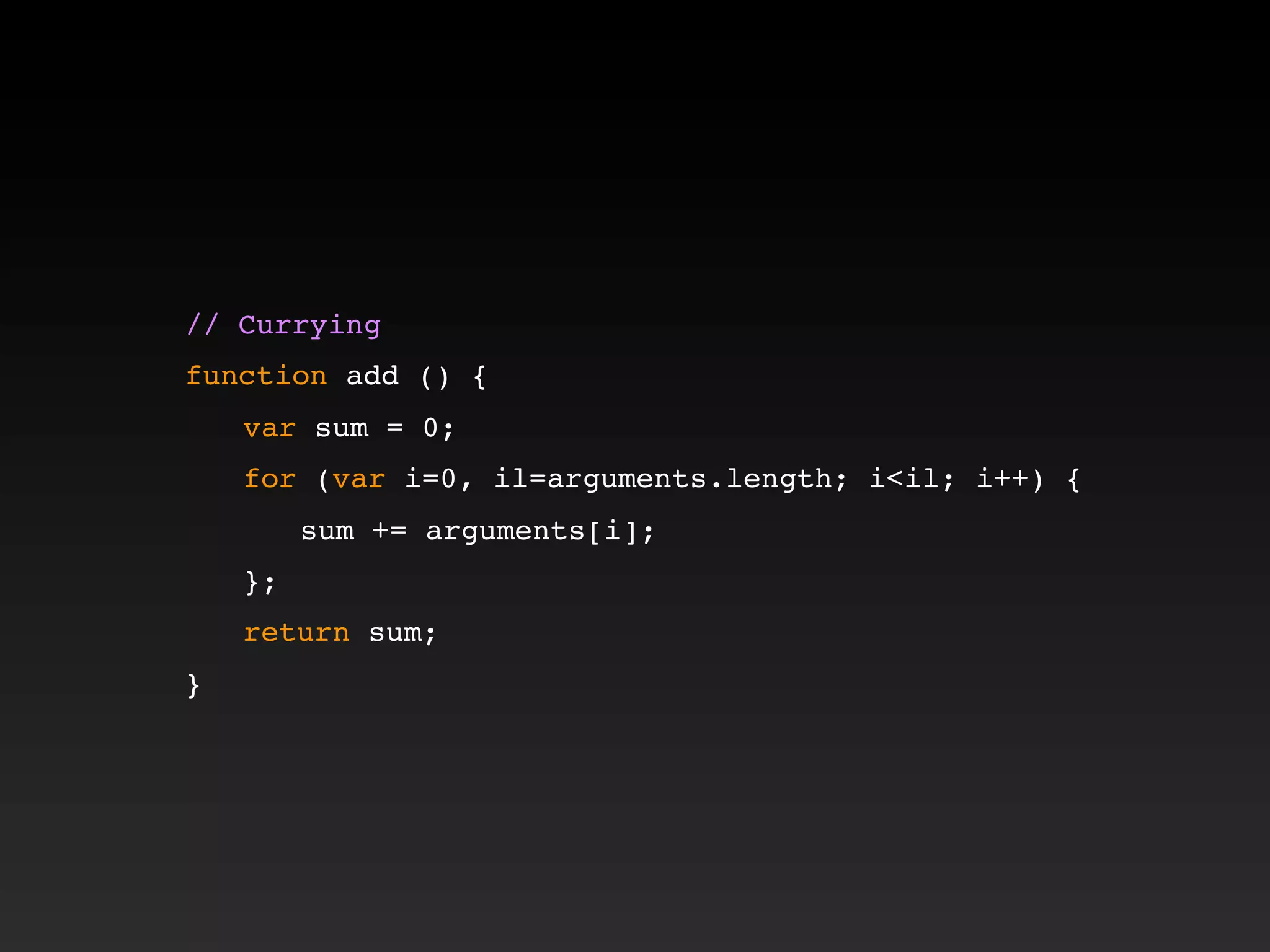 // Currying
function add () {
! var sum = 0;
! for (var i=0, il=arguments.length; i<il; i++) {
! ! sum += arguments[i];
! };
! return sum;
}
 