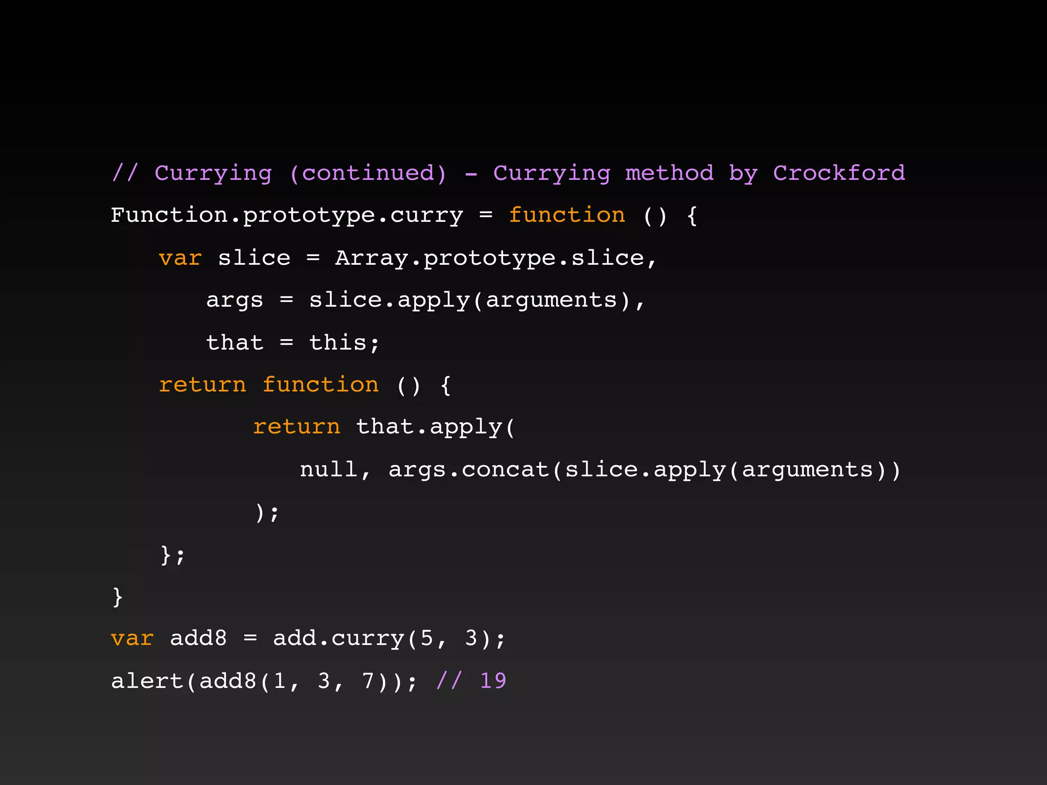 // Currying (continued) - Currying method by Crockford!
!
Function.prototype.curry = function () {
! var slice = Array.prototype.slice,
! ! args = slice.apply(arguments),
! ! that = this;
! return function () {
! ! ! return that.apply(
! ! ! ! null, args.concat(slice.apply(arguments))
! ! ! );
! };
}
var add8 = add.curry(5, 3);
alert(add8(1, 3, 7)); // 19
 