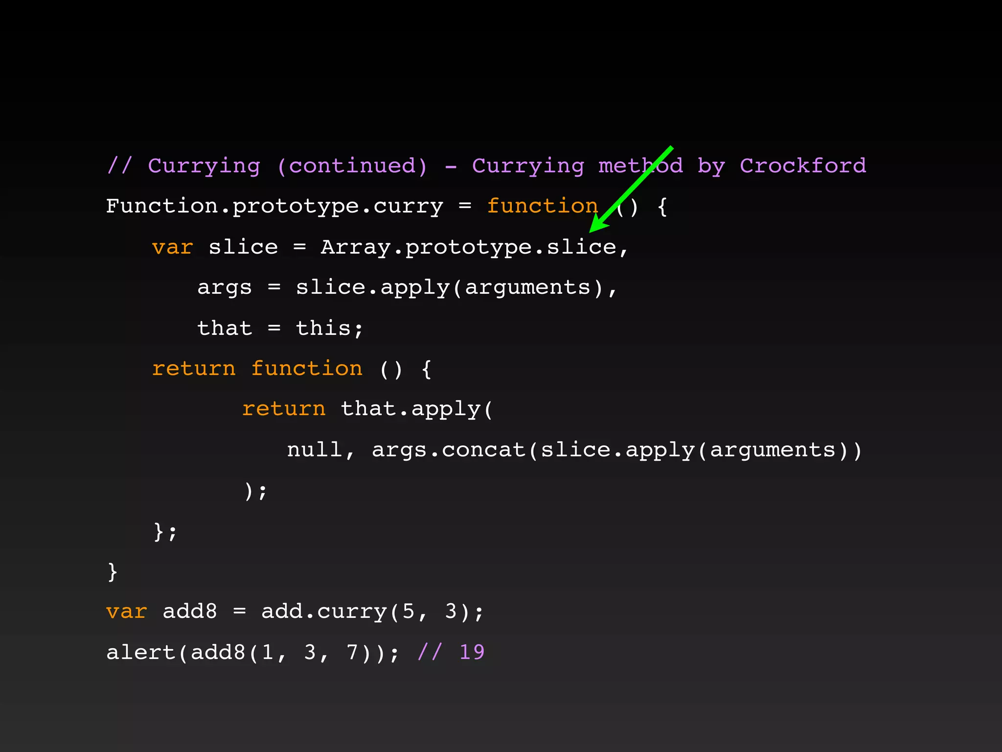 // Currying (continued) - Currying method by Crockford!
!
Function.prototype.curry = function () {
! var slice = Array.prototype.slice,
! ! args = slice.apply(arguments),
! ! that = this;
! return function () {
! ! ! return that.apply(
! ! ! ! null, args.concat(slice.apply(arguments))
! ! ! );
! };
}
var add8 = add.curry(5, 3);
alert(add8(1, 3, 7)); // 19
 