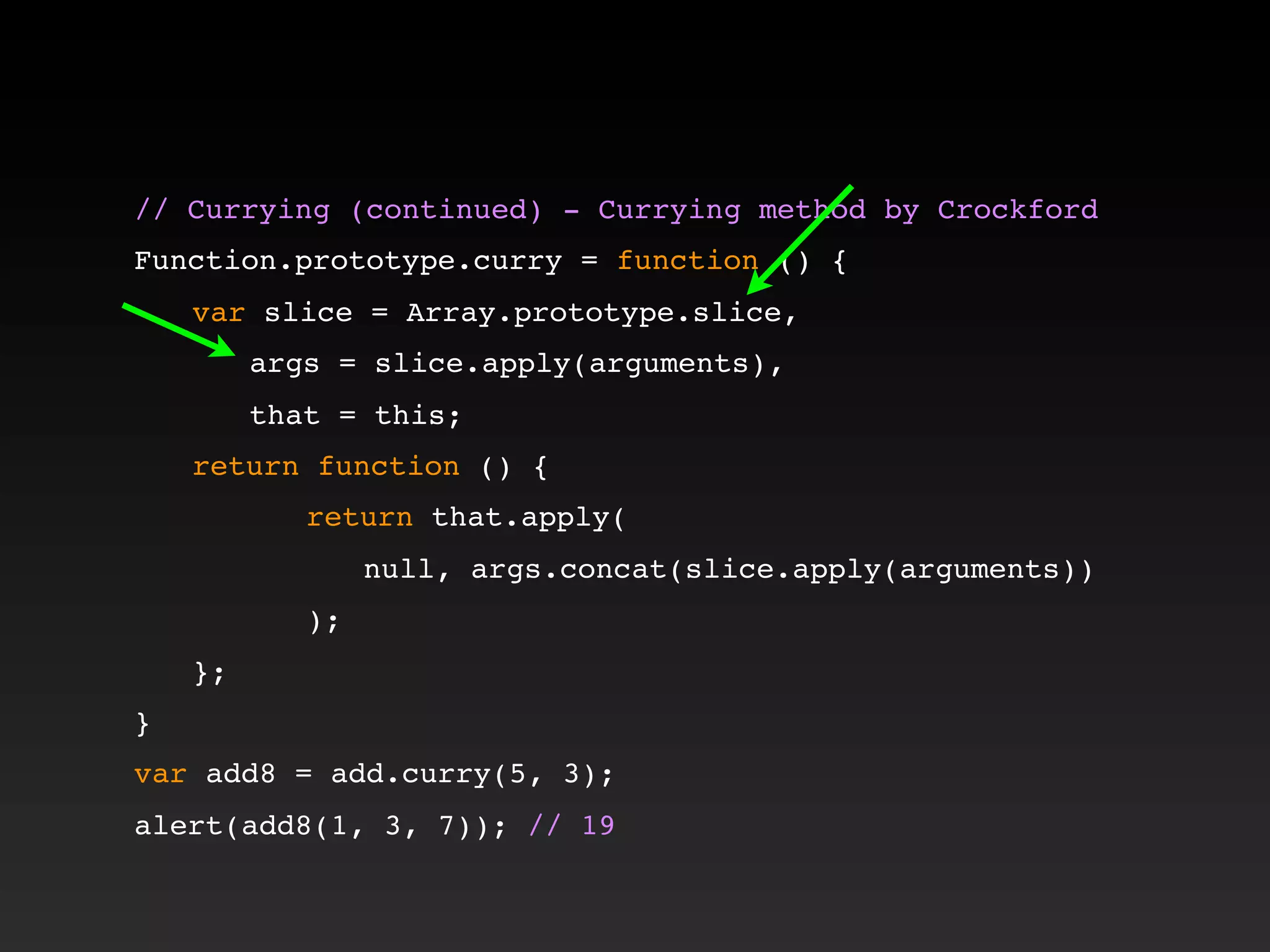 // Currying (continued) - Currying method by Crockford!
!
Function.prototype.curry = function () {
! var slice = Array.prototype.slice,
! ! args = slice.apply(arguments),
! ! that = this;
! return function () {
! ! ! return that.apply(
! ! ! ! null, args.concat(slice.apply(arguments))
! ! ! );
! };
}
var add8 = add.curry(5, 3);
alert(add8(1, 3, 7)); // 19
 